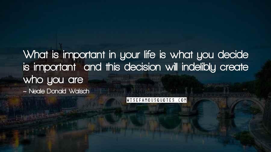 Neale Donald Walsch quotes: What is important in your life is what you decide is important and this decision will indelibly create who you are