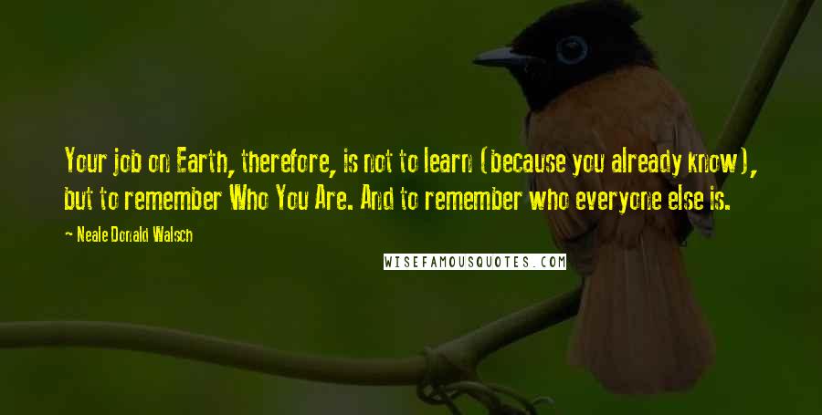 Neale Donald Walsch quotes: Your job on Earth, therefore, is not to learn (because you already know), but to remember Who You Are. And to remember who everyone else is.