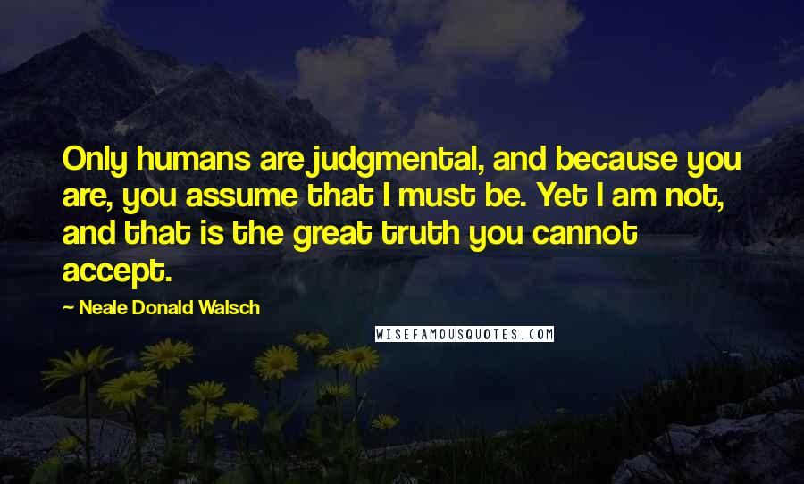 Neale Donald Walsch quotes: Only humans are judgmental, and because you are, you assume that I must be. Yet I am not, and that is the great truth you cannot accept.
