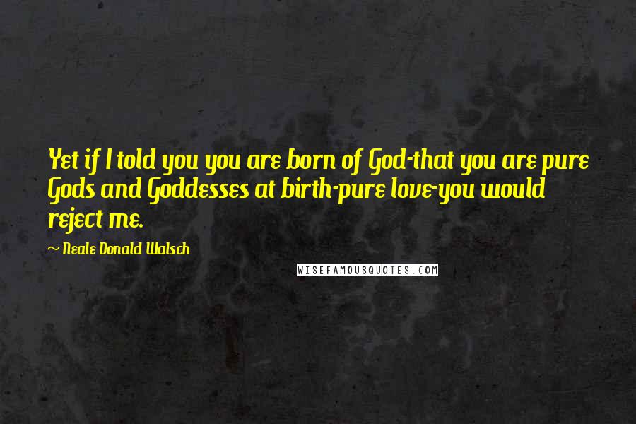 Neale Donald Walsch quotes: Yet if I told you you are born of God-that you are pure Gods and Goddesses at birth-pure love-you would reject me.