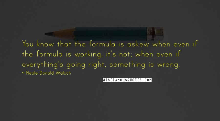 Neale Donald Walsch quotes: You know that the formula is askew when even if the formula is working, it's not; when even if everything's going right, something is wrong.
