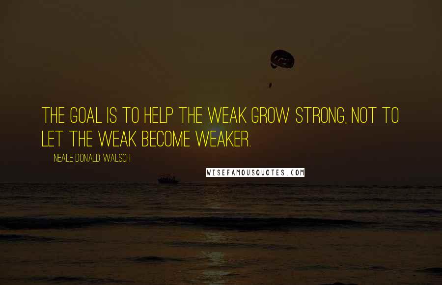 Neale Donald Walsch quotes: The goal is to help the weak grow strong, not to let the weak become weaker.