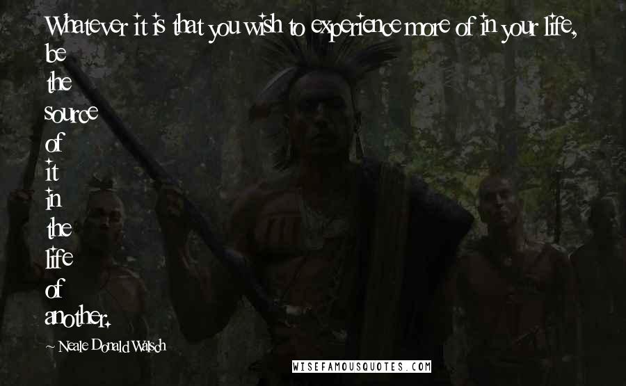 Neale Donald Walsch quotes: Whatever it is that you wish to experience more of in your life, be the source of it in the life of another.