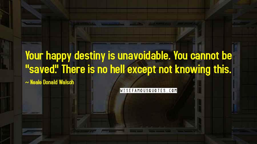 Neale Donald Walsch quotes: Your happy destiny is unavoidable. You cannot be "saved." There is no hell except not knowing this.