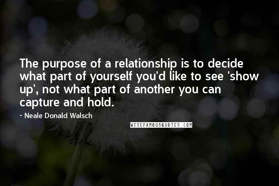 Neale Donald Walsch quotes: The purpose of a relationship is to decide what part of yourself you'd like to see 'show up', not what part of another you can capture and hold.