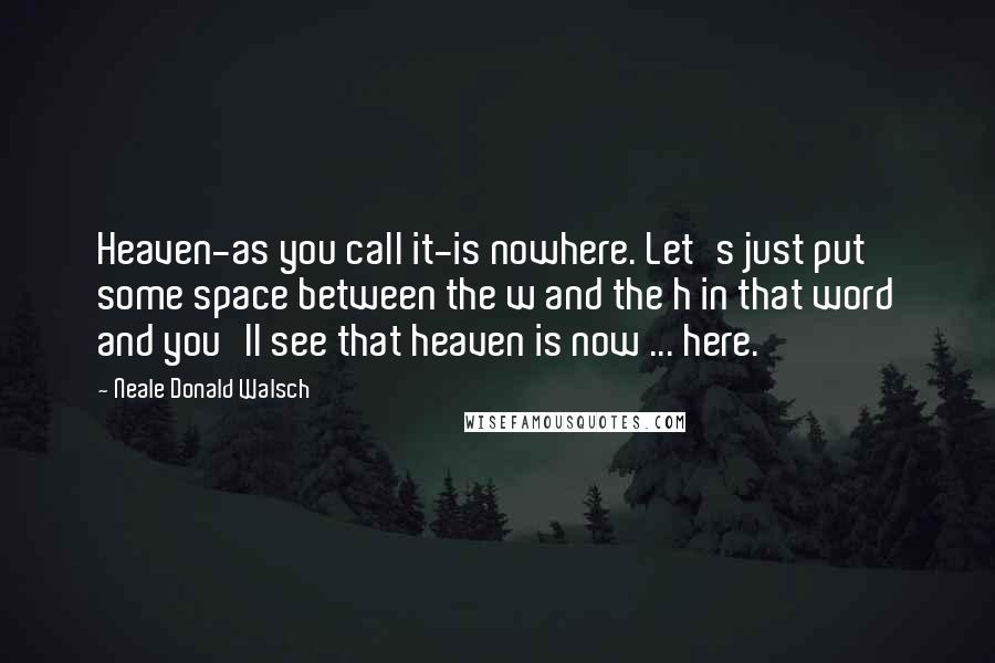 Neale Donald Walsch quotes: Heaven-as you call it-is nowhere. Let's just put some space between the w and the h in that word and you'll see that heaven is now ... here.