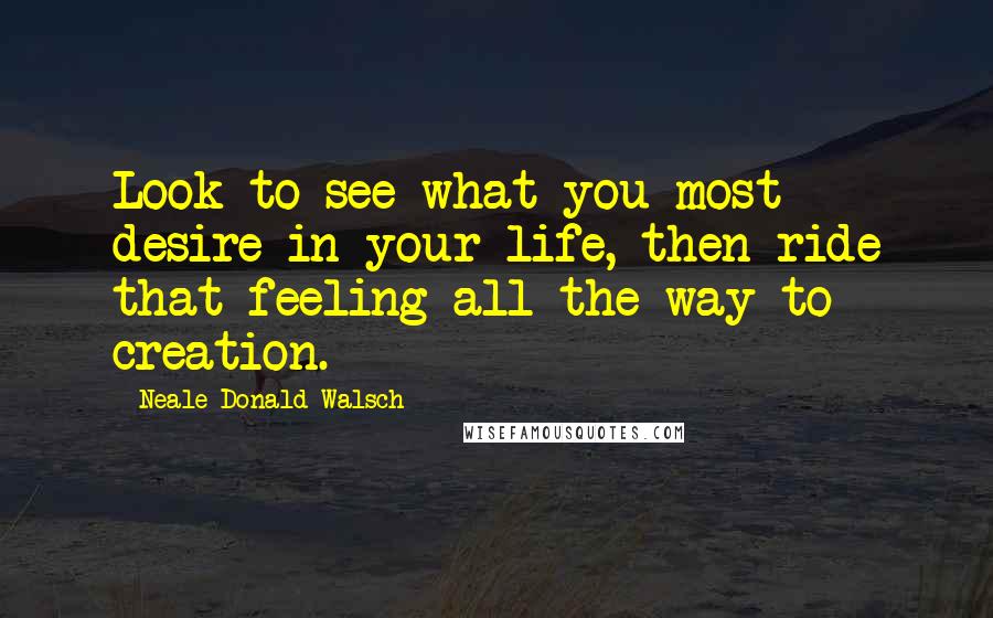 Neale Donald Walsch quotes: Look to see what you most desire in your life, then ride that feeling all the way to creation.