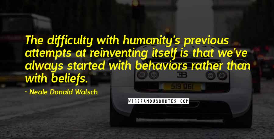 Neale Donald Walsch quotes: The difficulty with humanity's previous attempts at reinventing itself is that we've always started with behaviors rather than with beliefs.
