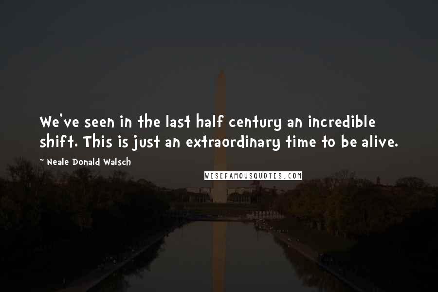 Neale Donald Walsch quotes: We've seen in the last half century an incredible shift. This is just an extraordinary time to be alive.