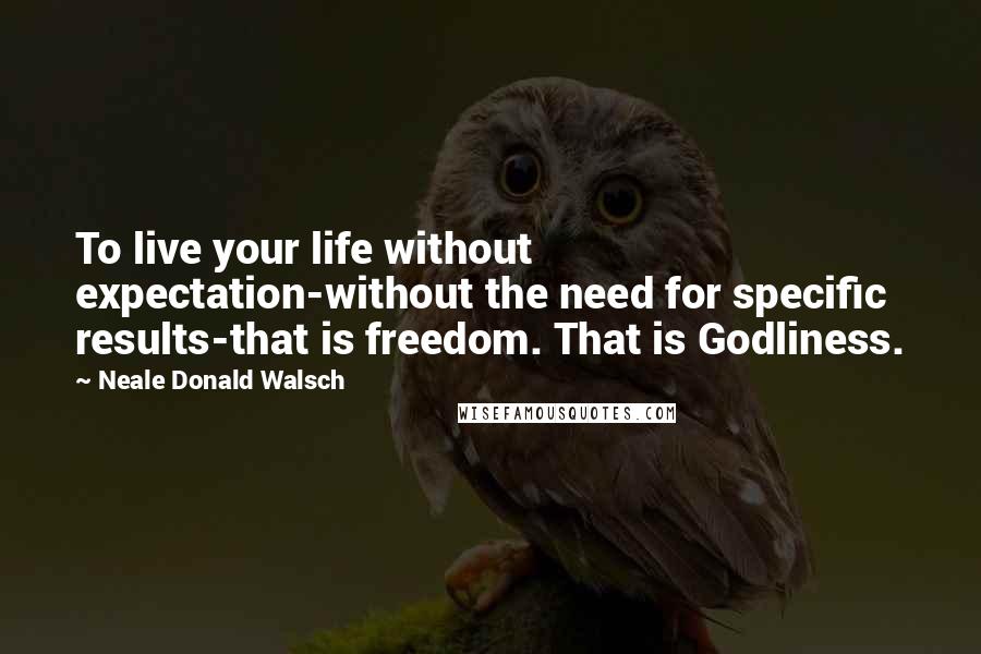 Neale Donald Walsch quotes: To live your life without expectation-without the need for specific results-that is freedom. That is Godliness.