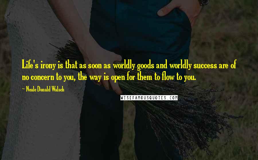 Neale Donald Walsch quotes: Life's irony is that as soon as worldly goods and worldly success are of no concern to you, the way is open for them to flow to you.