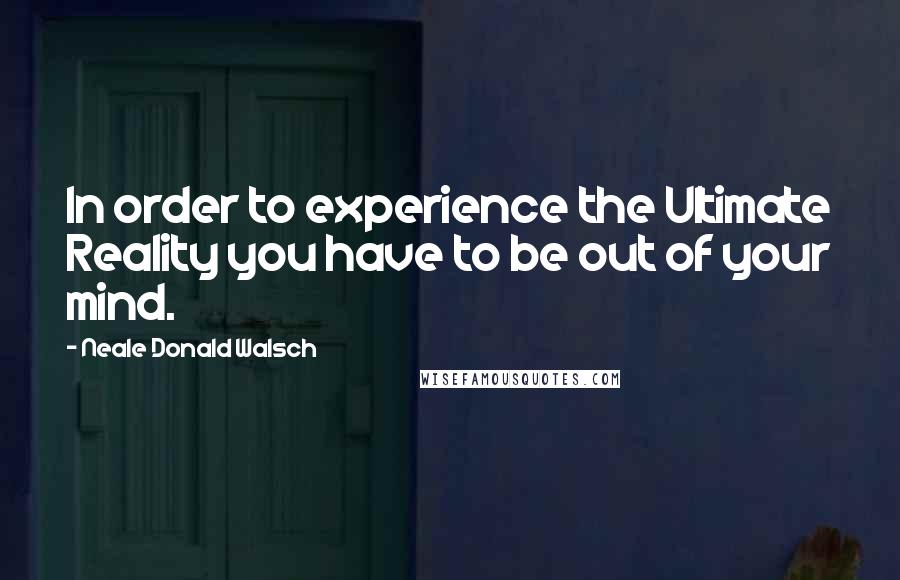Neale Donald Walsch quotes: In order to experience the Ultimate Reality you have to be out of your mind.