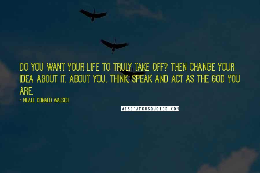 Neale Donald Walsch quotes: Do you want your life to truly take off? Then change your idea about it. About you. Think, speak and act as the God You Are.