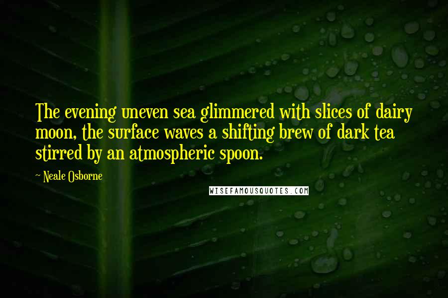 Neale Osborne quotes: The evening uneven sea glimmered with slices of dairy moon, the surface waves a shifting brew of dark tea stirred by an atmospheric spoon.