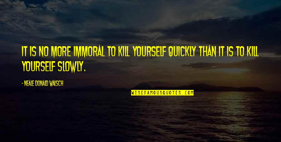 Neale Walsch Quotes By Neale Donald Walsch: It is no more immoral to kill yourself Neale Walsch Quotes By Neale Donald Walsch: It is no more immoral to kill yourself