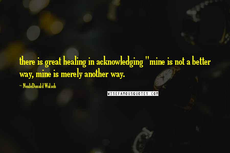 NealeDonald Walsch quotes: there is great healing in acknowledging "mine is not a better way, mine is merely another way.