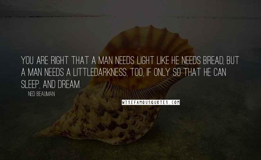 Ned Beauman quotes: You are right that a man needs light like he needs bread, but a man needs a littledarkness, too, if only so that he can sleep, and dream. Ned Beauman quotes: You are right that a man needs light like he needs bread, but a man needs a littledarkness, too, if only so that he can sleep, and dream.