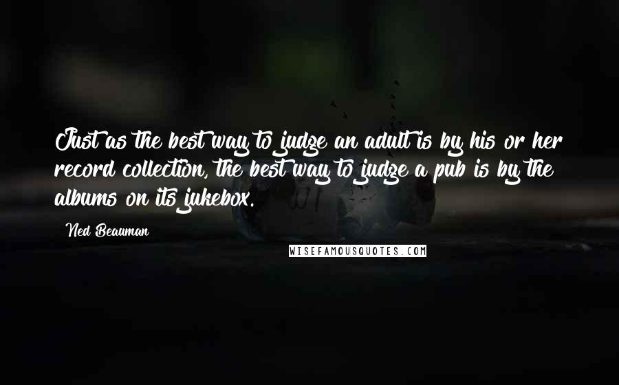 Ned Beauman quotes: Just as the best way to judge an adult is by his or her record collection, the best way to judge a pub is by the albums on its jukebox. Ned Beauman quotes: Just as the best way to judge an adult is by his or her record collection, the best way to judge a pub is by the albums on its jukebox.