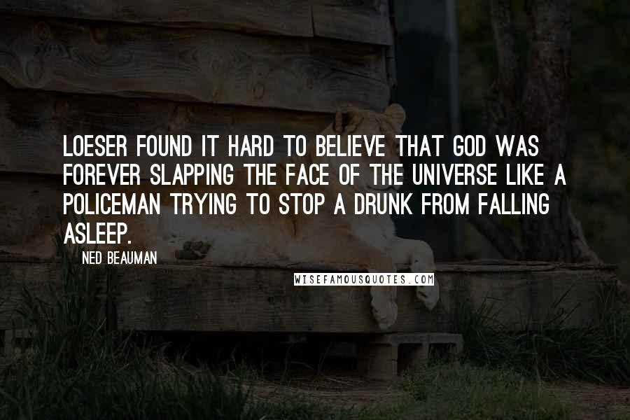 Ned Beauman quotes: Loeser found it hard to believe that God was forever slapping the face of the universe like a policeman trying to stop a drunk from falling asleep. Ned Beauman quotes: Loeser found it hard to believe that God was forever slapping the face of the universe like a policeman trying to stop a drunk from falling asleep.