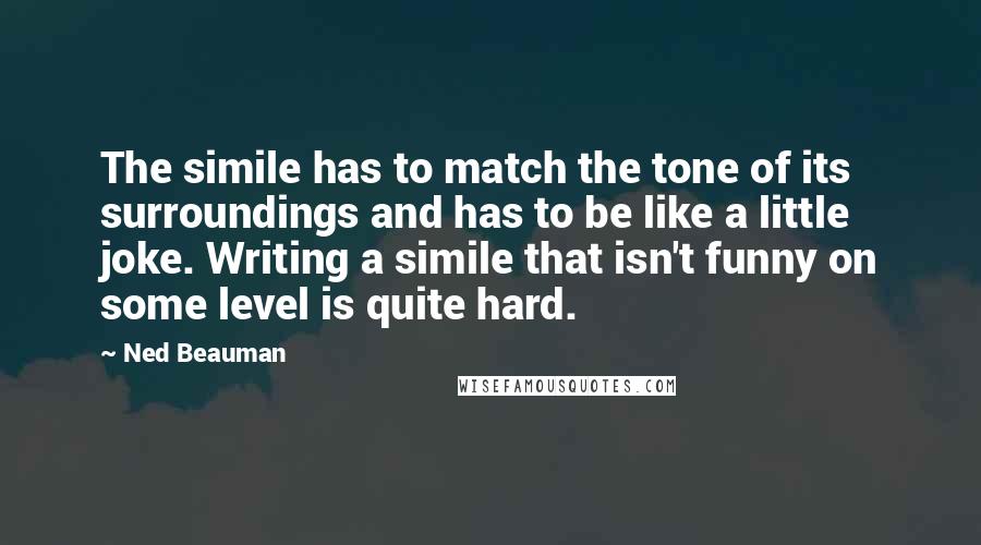 Ned Beauman quotes: The simile has to match the tone of its surroundings and has to be like a little joke. Writing a simile that isn't funny on some level is quite hard.