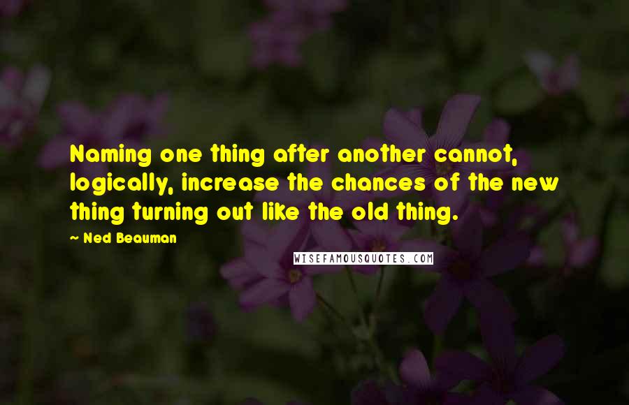 Ned Beauman quotes: Naming one thing after another cannot, logically, increase the chances of the new thing turning out like the old thing.