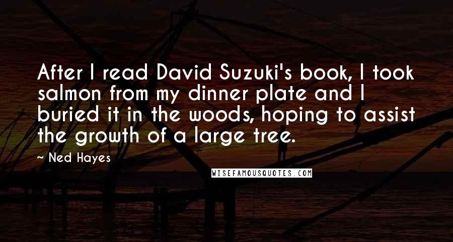 Ned Hayes quotes: After I read David Suzuki's book, I took salmon from my dinner plate and I buried it in the woods, hoping to assist the growth of a large tree.