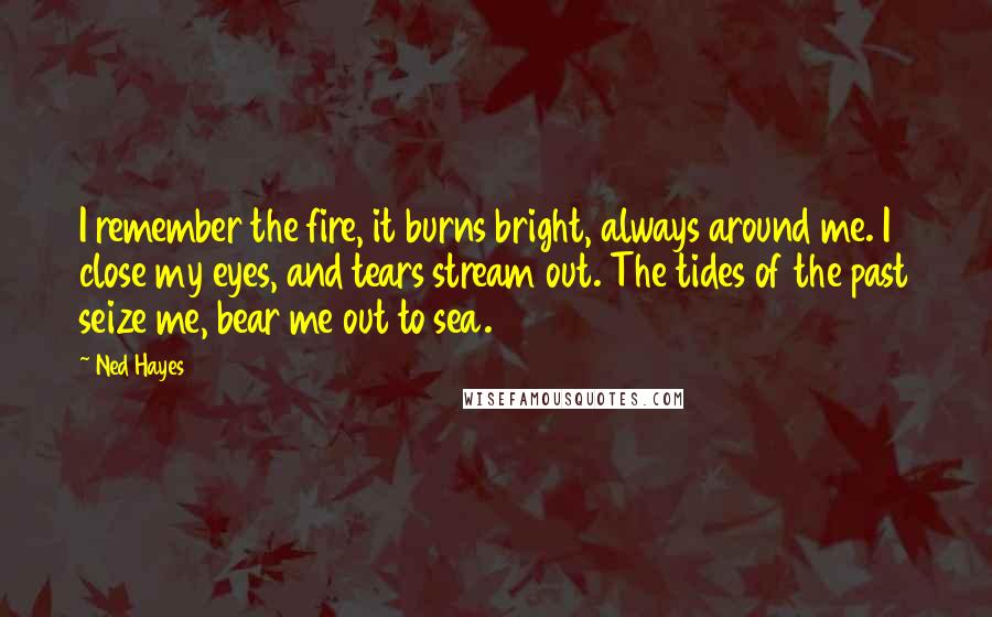 Ned Hayes quotes: I remember the fire, it burns bright, always around me. I close my eyes, and tears stream out. The tides of the past seize me, bear me out to sea.