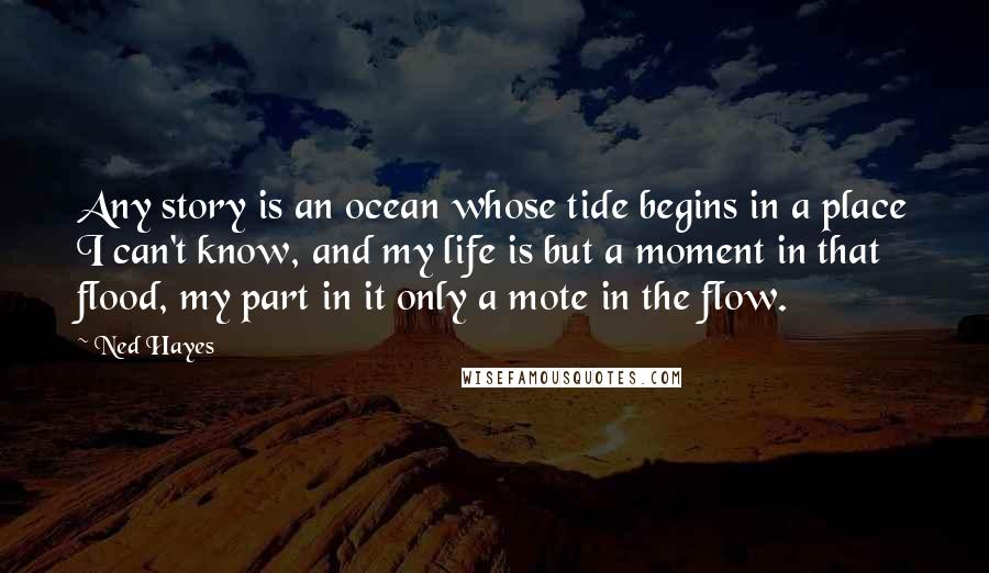 Ned Hayes quotes: Any story is an ocean whose tide begins in a place I can't know, and my life is but a moment in that flood, my part in it only a