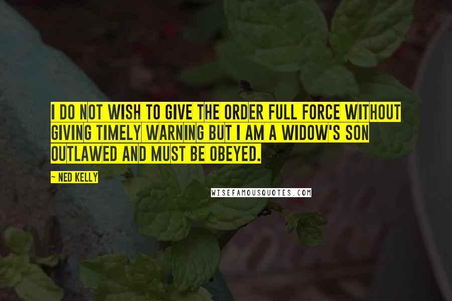 Ned Kelly quotes: I do not wish to give the order full force without giving timely warning but I am a widow's son outlawed and must be obeyed. Ned Kelly quotes: I do not wish to give the order full force without giving timely warning but I am a widow's son outlawed and must be obeyed.