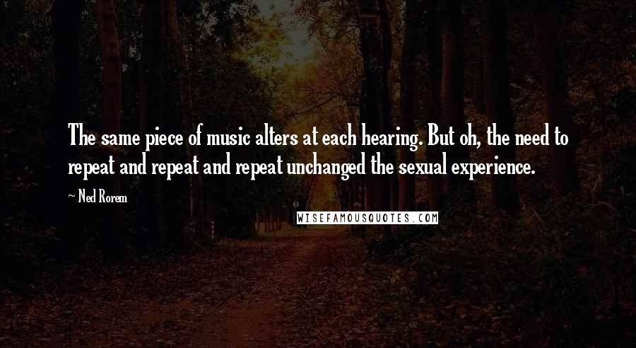 Ned Rorem quotes: The same piece of music alters at each hearing. But oh, the need to repeat and repeat and repeat unchanged the sexual experience.