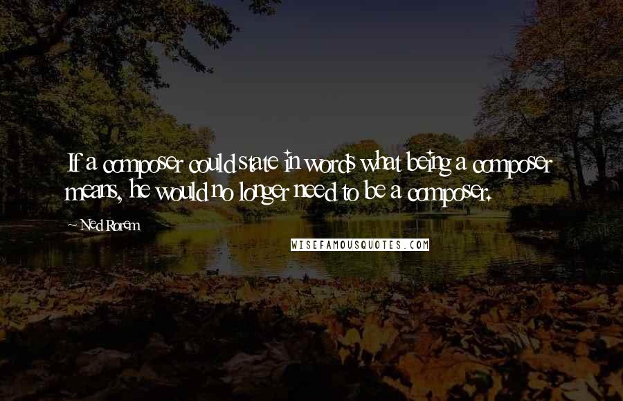 Ned Rorem quotes: If a composer could state in words what being a composer means, he would no longer need to be a composer.