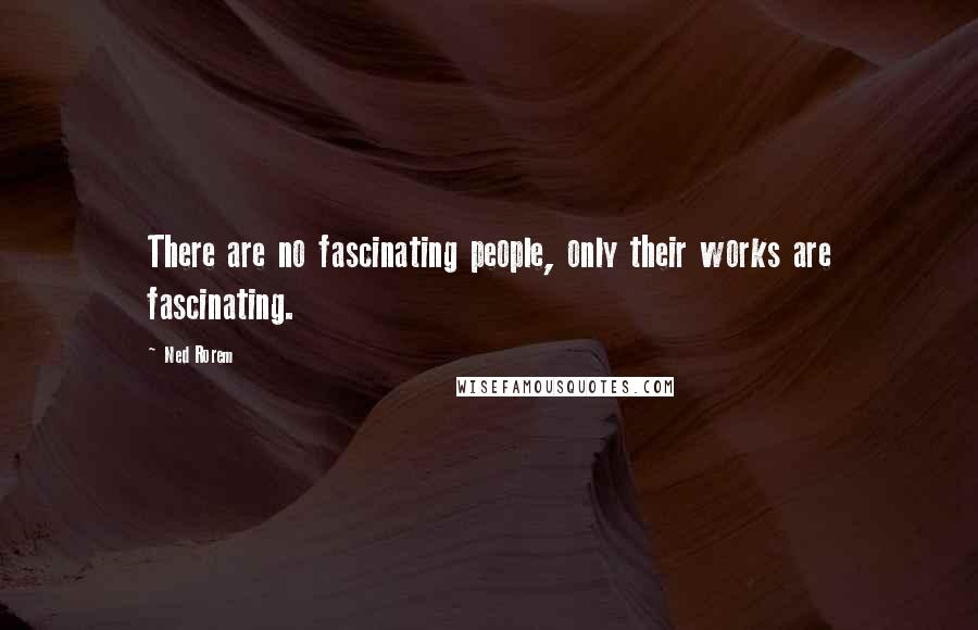 Ned Rorem quotes: There are no fascinating people, only their works are fascinating.