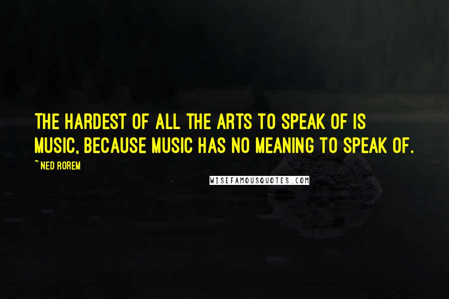 Ned Rorem quotes: The hardest of all the arts to speak of is music, because music has no meaning to speak of.