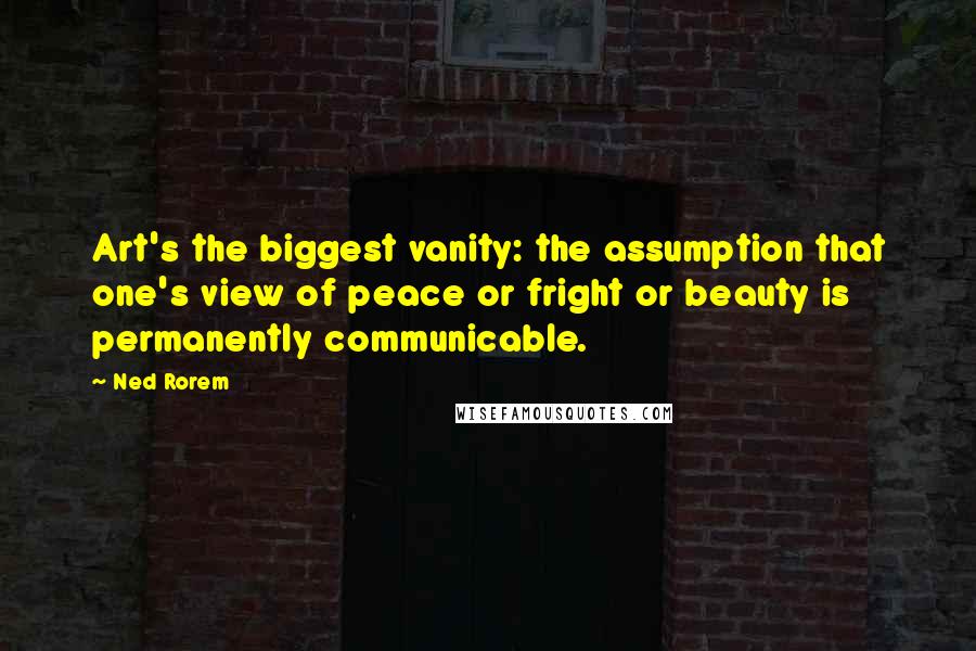 Ned Rorem quotes: Art's the biggest vanity: the assumption that one's view of peace or fright or beauty is permanently communicable.