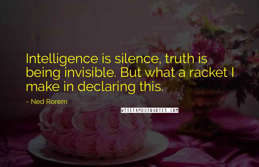 Ned Rorem quotes: Intelligence is silence, truth is being invisible. But what a racket I make in declaring this.