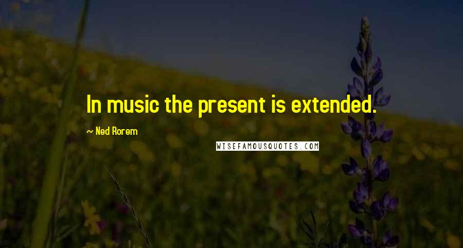 Ned Rorem quotes: In music the present is extended.