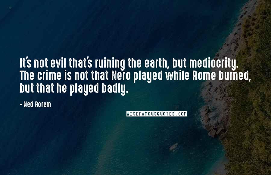 Ned Rorem quotes: It's not evil that's ruining the earth, but mediocrity. The crime is not that Nero played while Rome burned, but that he played badly.