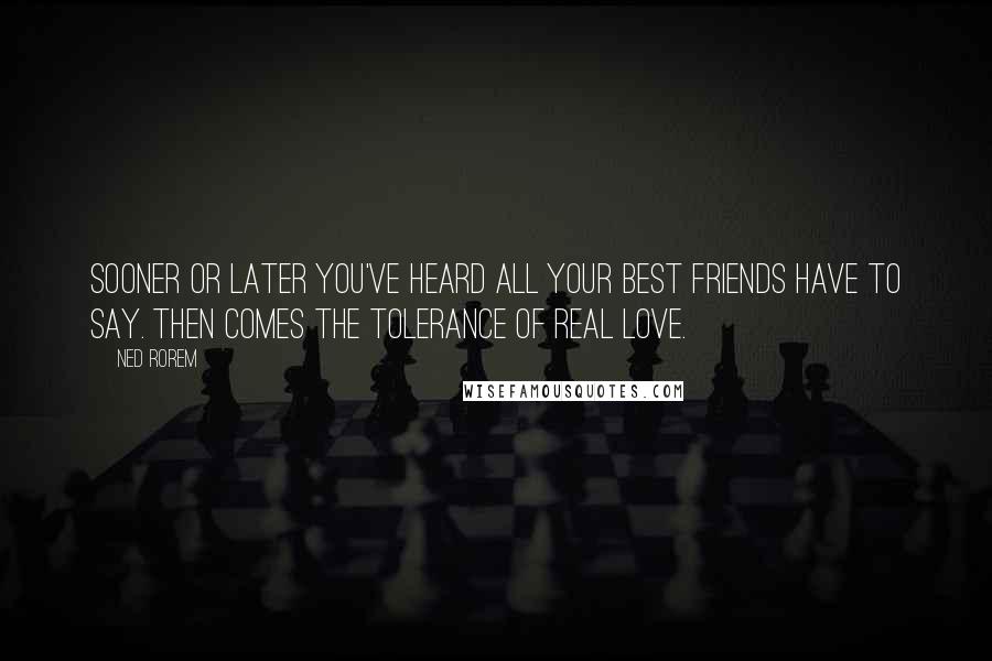 Ned Rorem quotes: Sooner or later you've heard all your best friends have to say. Then comes the tolerance of real love.