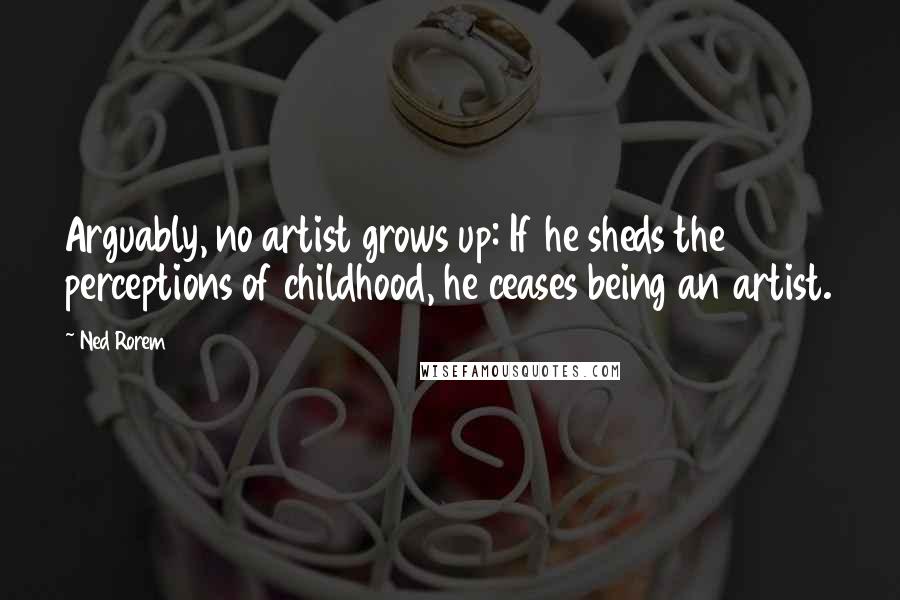 Ned Rorem quotes: Arguably, no artist grows up: If he sheds the perceptions of childhood, he ceases being an artist.