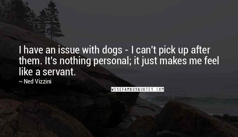 Ned Vizzini quotes: I have an issue with dogs - I can't pick up after them. It's nothing personal; it just makes me feel like a servant. Ned Vizzini quotes: I have an issue with dogs - I can't pick up after them. It's nothing personal; it just makes me feel like a servant.
