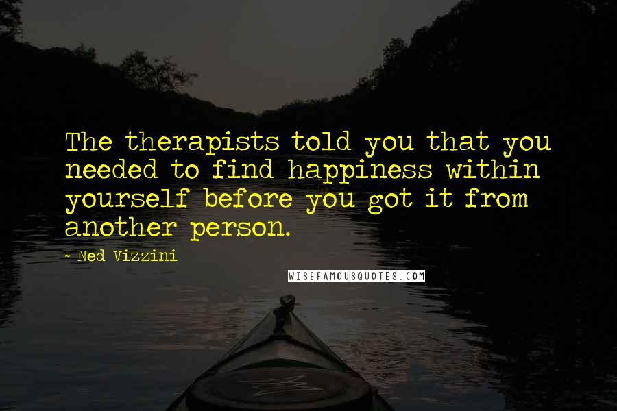 Ned Vizzini quotes: The therapists told you that you needed to find happiness within yourself before you got it from another person. Ned Vizzini quotes: The therapists told you that you needed to find happiness within yourself before you got it from another person.