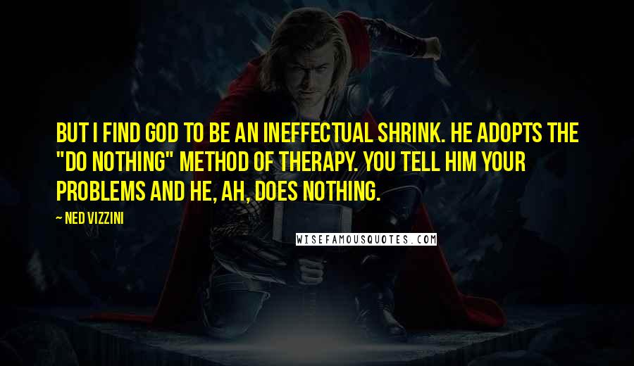 Ned Vizzini quotes: But I find God to be an ineffectual shrink. He adopts the "do nothing" method of therapy. You tell him your problems and he, ah, does nothing. Ned Vizzini quotes: But I find God to be an ineffectual shrink. He adopts the "do nothing" method of therapy. You tell him your problems and he, ah, does nothing.