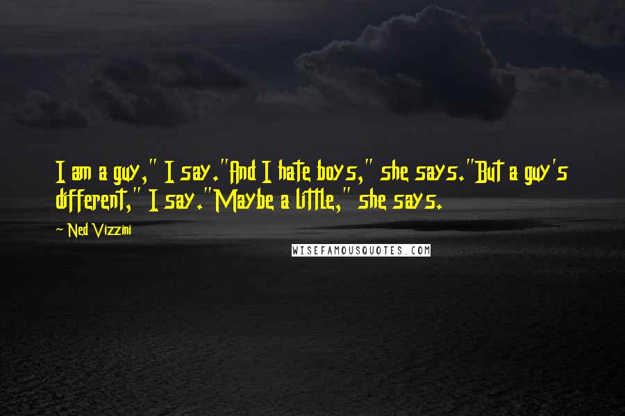 Ned Vizzini quotes: I am a guy," I say."And I hate boys," she says."But a guy's different," I say."Maybe a little," she says. Ned Vizzini quotes: I am a guy," I say."And I hate boys," she says."But a guy's different," I say."Maybe a little," she says.