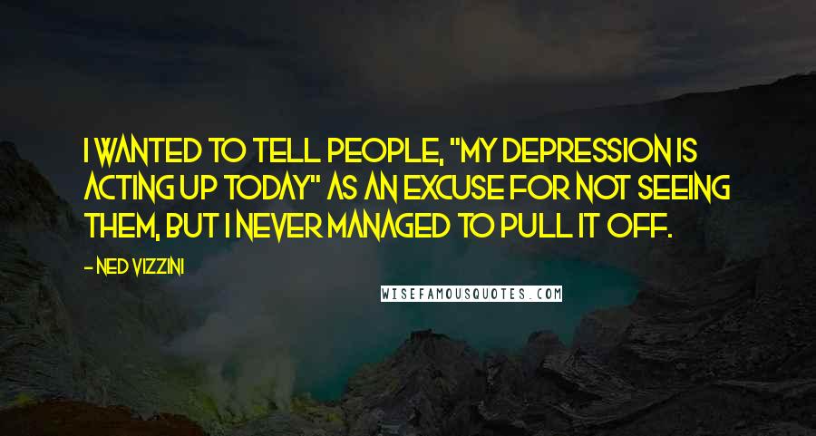 Ned Vizzini quotes: I wanted to tell people, "My depression is acting up today" as an excuse for not seeing them, but I never managed to pull it off. Ned Vizzini quotes: I wanted to tell people, "My depression is acting up today" as an excuse for not seeing them, but I never managed to pull it off.