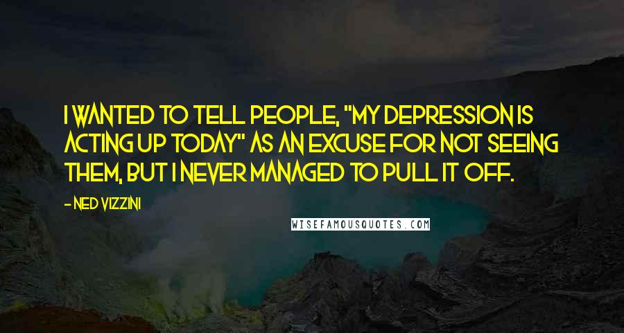 Ned Vizzini quotes: I wanted to tell people, "My depression is acting up today" as an excuse for not seeing them, but I never managed to pull it off.