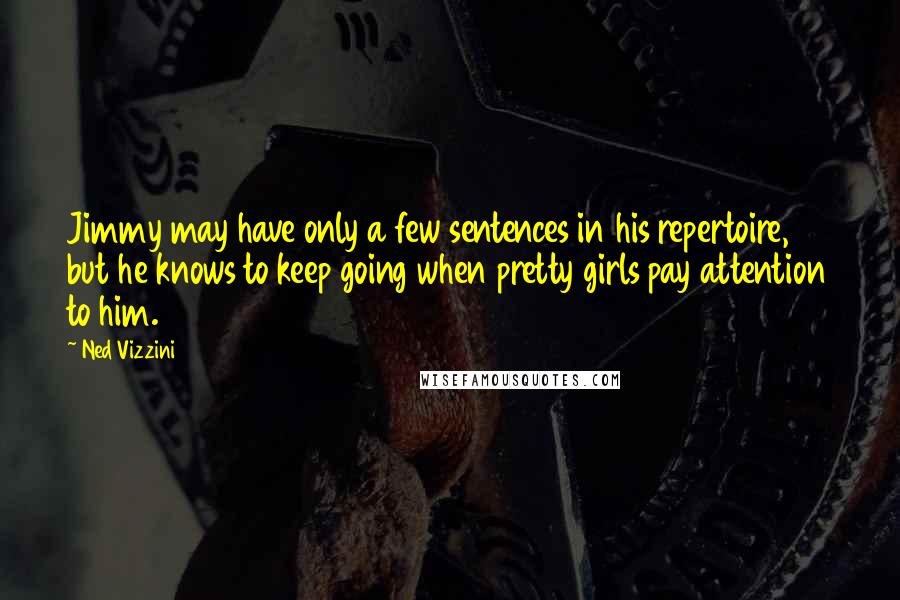 Ned Vizzini quotes: Jimmy may have only a few sentences in his repertoire, but he knows to keep going when pretty girls pay attention to him. Ned Vizzini quotes: Jimmy may have only a few sentences in his repertoire, but he knows to keep going when pretty girls pay attention to him.