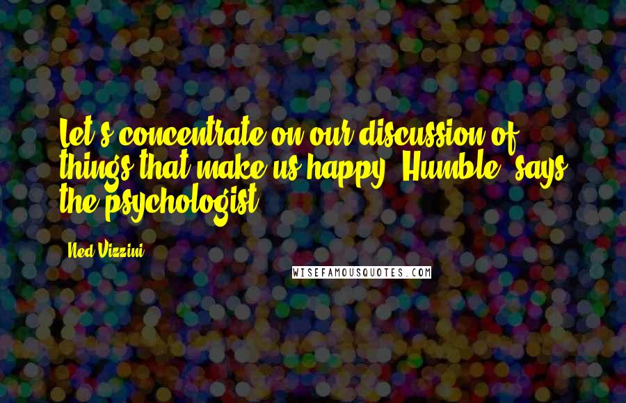 Ned Vizzini quotes: Let's concentrate on our discussion of things that make us happy, Humble, says the psychologist.