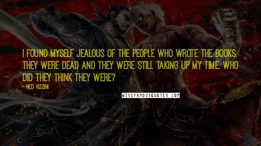 Ned Vizzini quotes: I found myself jealous of the people who wrote the books. They were dead and they were still taking up my time. Who did they think they were? Ned Vizzini quotes: I found myself jealous of the people who wrote the books. They were dead and they were still taking up my time. Who did they think they were?