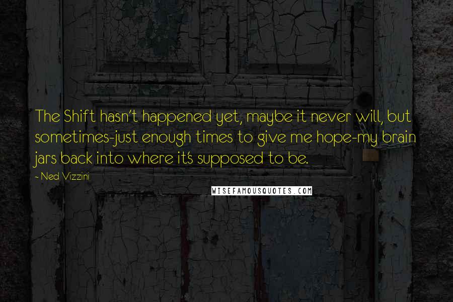 Ned Vizzini quotes: The Shift hasn't happened yet, maybe it never will, but sometimes-just enough times to give me hope-my brain jars back into where it's supposed to be. Ned Vizzini quotes: The Shift hasn't happened yet, maybe it never will, but sometimes-just enough times to give me hope-my brain jars back into where it's supposed to be.