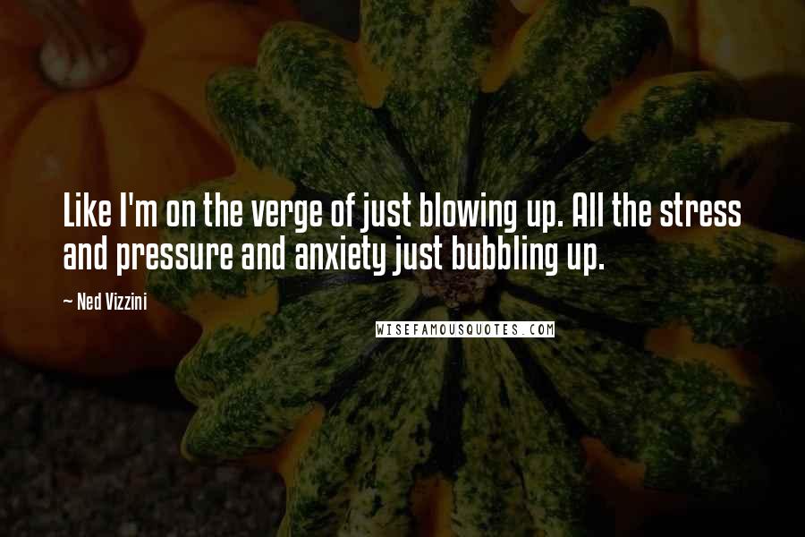 Ned Vizzini quotes: Like I'm on the verge of just blowing up. All the stress and pressure and anxiety just bubbling up.